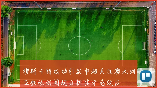 穆斯卡特成功引发中超关注澳大利亚教练刘闻超分析其示范效应