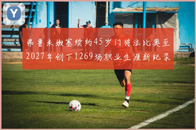 弗鲁米嫩塞续约45岁门将法比奥至2027年创下1269场职业生涯新纪录