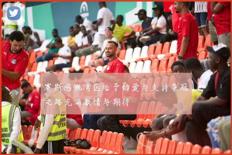 赛斯感慨湾区给予的爱与支持争冠之路充满激情与期待
