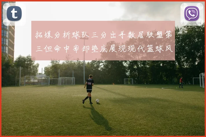 拓媒分析球队三分出手数居联盟第三但命中率却垫底展现现代篮球风格