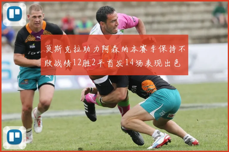 莫斯克拉助力阿森纳本赛季保持不败战绩12胜2平首发14场表现出色