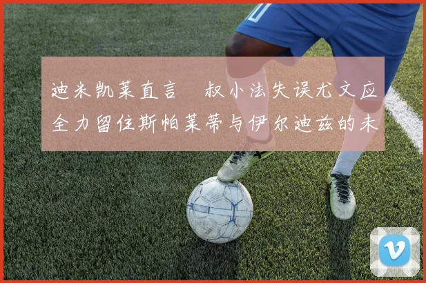 迪米凯莱直言囧叔小法失误尤文应全力留住斯帕莱蒂与伊尔迪兹的未来分析