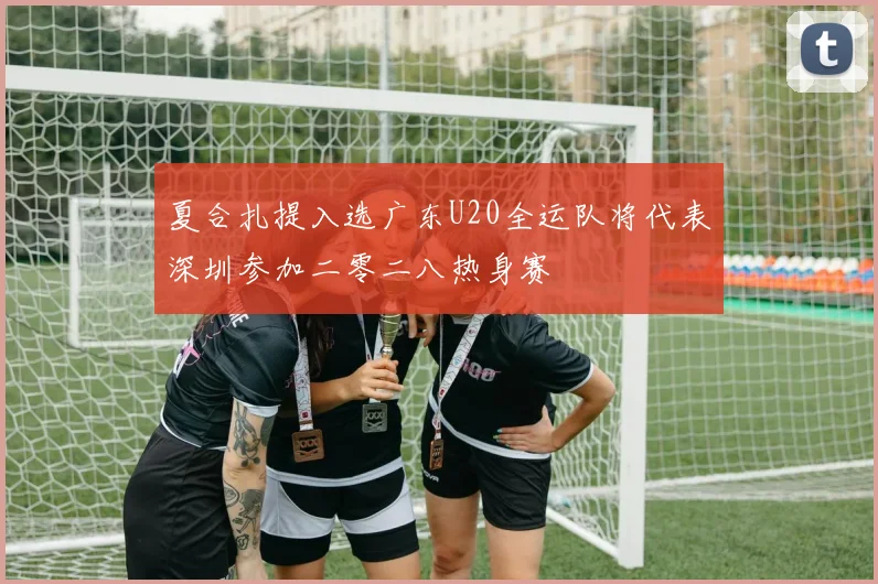 夏合扎提入选广东U20全运队将代表深圳参加二零二八热身赛