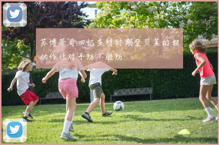 苏博蒂奇回忆多特时期登贝莱的假动作让对手防不胜防