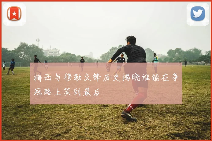 梅西与穆勒交锋历史揭晓谁能在争冠路上笑到最后