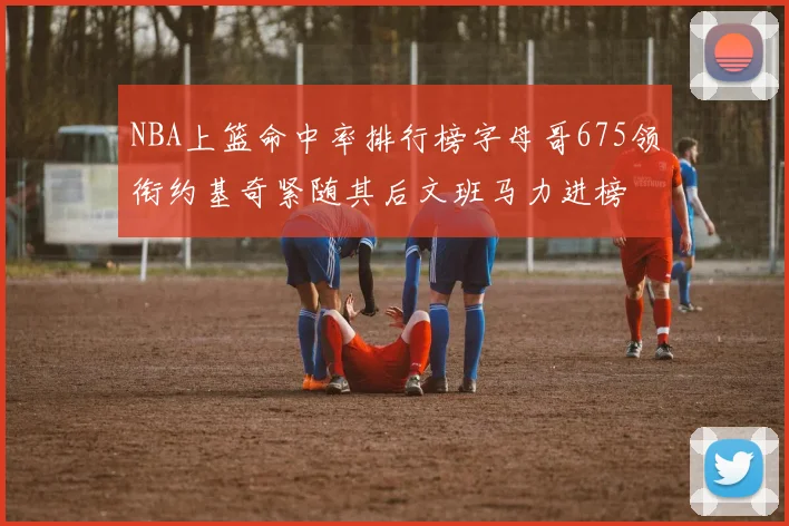 NBA上篮命中率排行榜字母哥675领衔约基奇紧随其后文班马力进榜