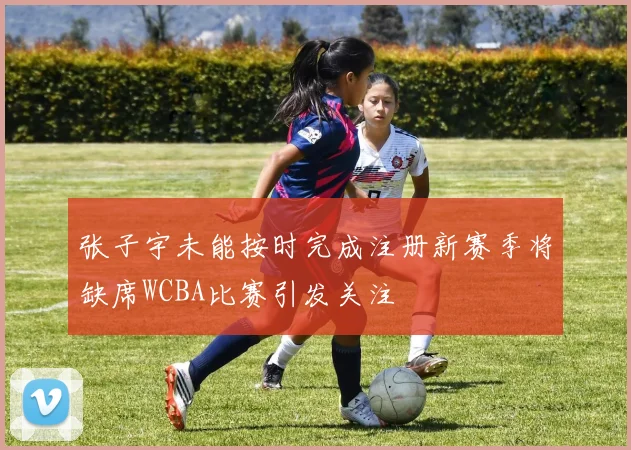 张子宇未能按时完成注册新赛季将缺席WCBA比赛引发关注