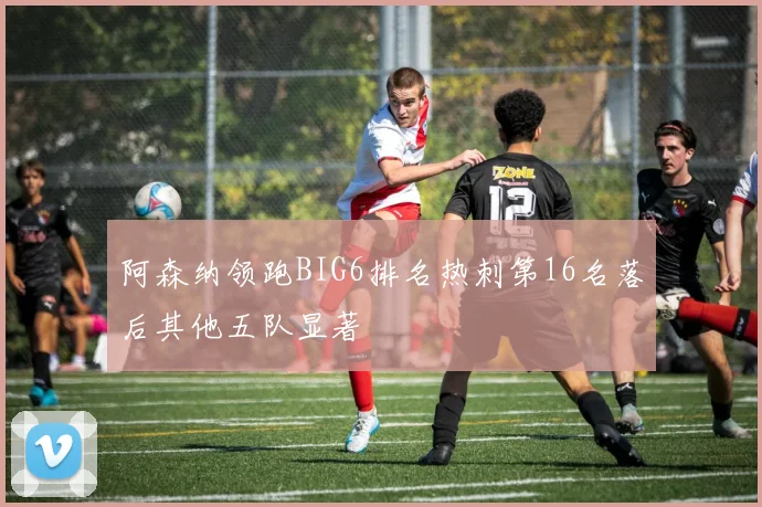 阿森纳领跑BIG6排名热刺第16名落后其他五队显著