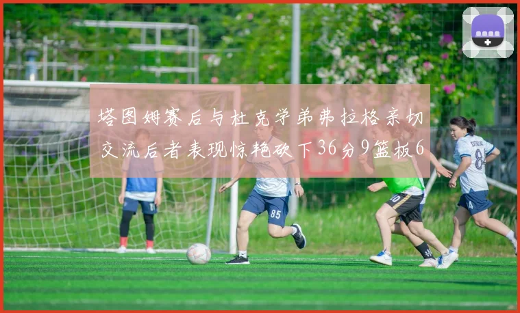 塔图姆赛后与杜克学弟弗拉格亲切交流后者表现惊艳砍下36分9篮板6助攻