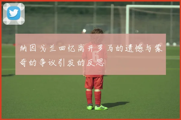 纳因戈兰回忆离开罗马的遗憾与蒙奇的争议引发的反思