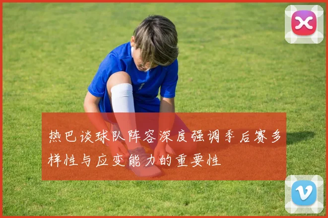 热巴谈球队阵容深度强调季后赛多样性与应变能力的重要性