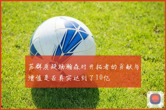 苏群质疑杨瀚森对开拓者的贡献与增值是否真实达到了10亿