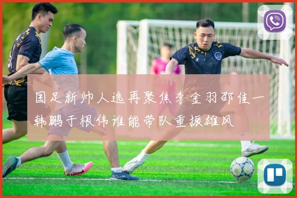 国足新帅人选再聚焦李金羽邵佳一韩鹏于根伟谁能带队重振雄风
